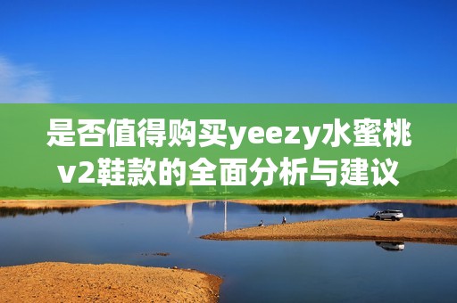 是否值得购买yeezy水蜜桃v2鞋款的全面分析与建议