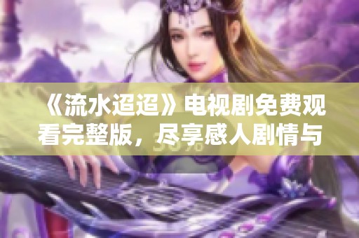 《流水迢迢》电视剧免费观看完整版，尽享感人剧情与美丽风景
