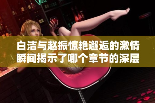 白洁与赵振惊艳邂逅的激情瞬间揭示了哪个章节的深层秘密
