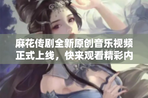 麻花传剧全新原创音乐视频正式上线，快来观看精彩内容！