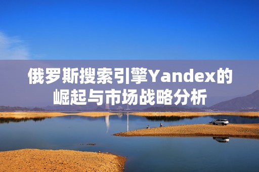 俄罗斯搜索引擎Yandex的崛起与市场战略分析