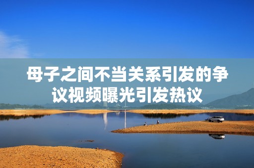 母子之间不当关系引发的争议视频曝光引发热议