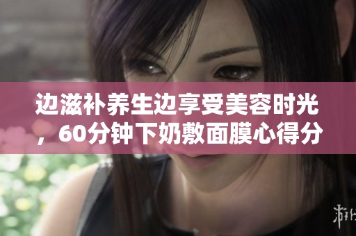 边滋补养生边享受美容时光，60分钟下奶敷面膜心得分享