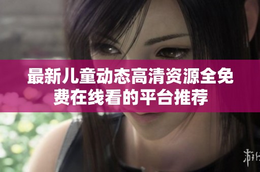 最新儿童动态高清资源全免费在线看的平台推荐