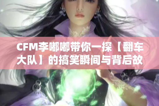CFM李嘟嘟带你一探【翻车大队】的搞笑瞬间与背后故事