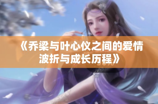 《乔梁与叶心仪之间的爱情波折与成长历程》