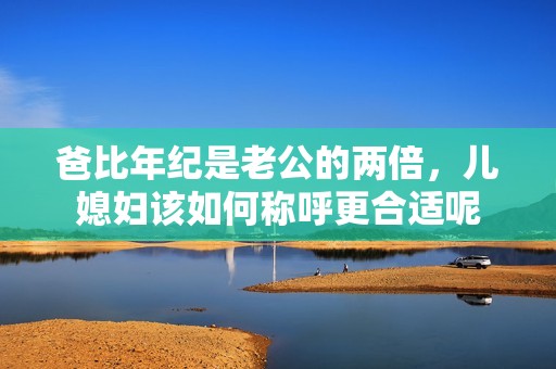 爸比年纪是老公的两倍，儿媳妇该如何称呼更合适呢
