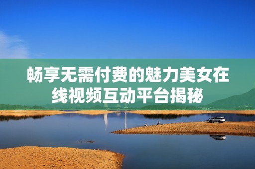 畅享无需付费的魅力美女在线视频互动平台揭秘