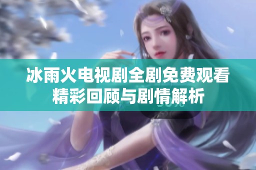 冰雨火电视剧全剧免费观看精彩回顾与剧情解析