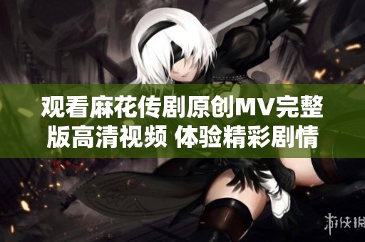 观看麻花传剧原创MV完整版高清视频 体验精彩剧情与音乐融合