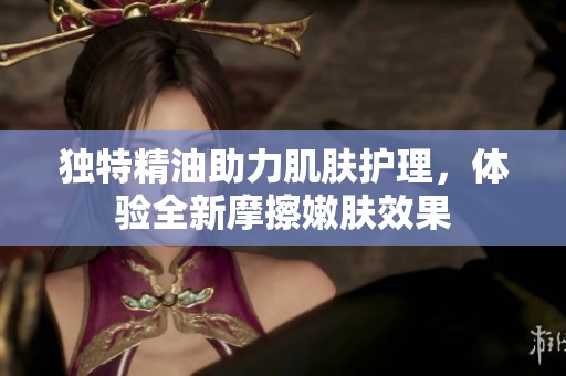 独特精油助力肌肤护理，体验全新摩擦嫩肤效果