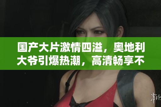 国产大片激情四溢,奥地利大爷引爆热潮,高清畅享不容错过 国产大片激情四溢,奥地利大爷引爆热潮,高清畅享不容错过