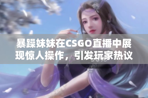 暴躁妹妹在CSGO直播中展现惊人操作，引发玩家热议