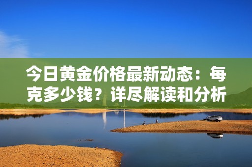 今日黄金价格最新动态：每克多少钱？详尽解读和分析