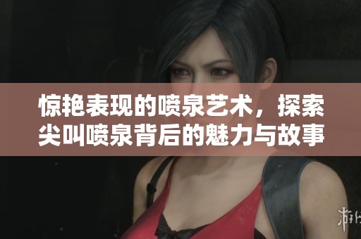 惊艳表现的喷泉艺术，探索尖叫喷泉背后的魅力与故事