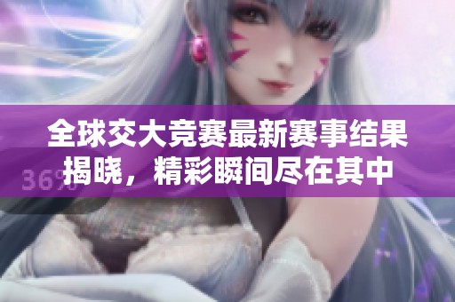 全球交大竞赛最新赛事结果揭晓，精彩瞬间尽在其中