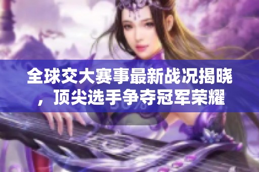 全球交大赛事最新战况揭晓，顶尖选手争夺冠军荣耀