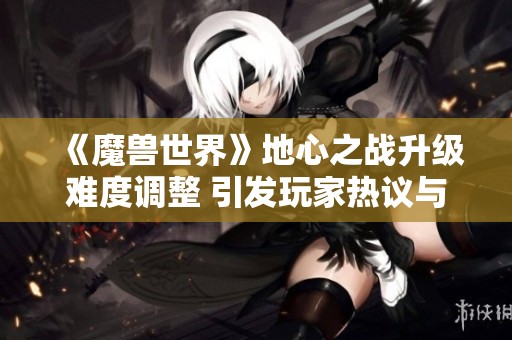 《魔兽世界》地心之战升级难度调整 引发玩家热议与关注