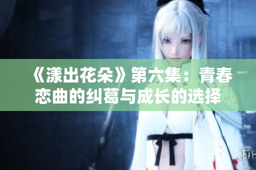 《漾出花朵》第六集：青春恋曲的纠葛与成长的选择