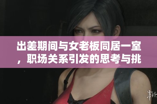 出差期间与女老板同居一室，职场关系引发的思考与挑战