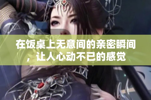 在饭桌上无意间的亲密瞬间，让人心动不已的感觉