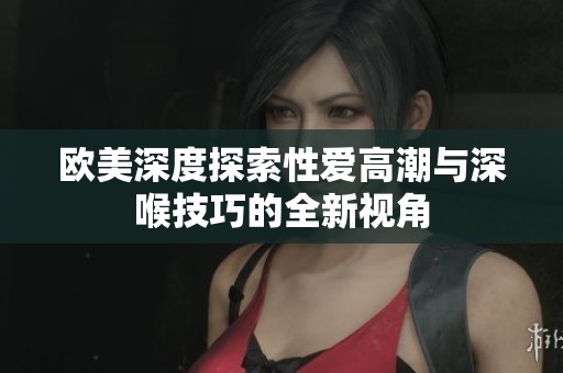 欧美深度探索性爱高潮与深喉技巧的全新视角