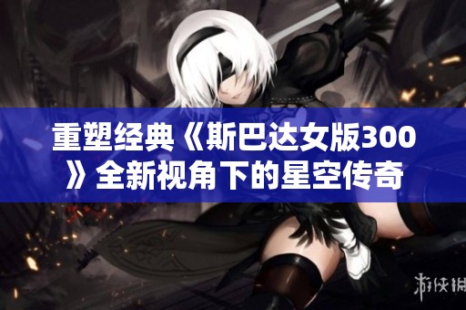 重塑经典《斯巴达女版300》全新视角下的星空传奇