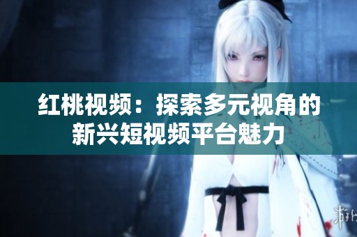 红桃视频：探索多元视角的新兴短视频平台魅力
