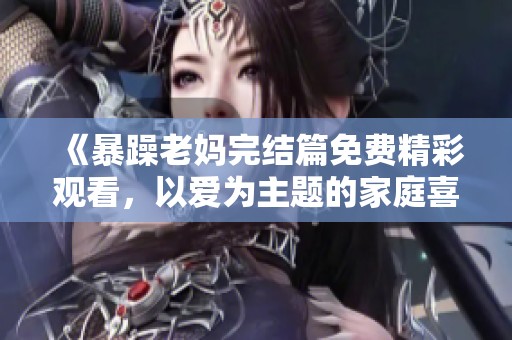 《暴躁老妈完结篇免费精彩观看，以爱为主题的家庭喜剧》