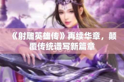 《射雕英雄传》再续华章，颠覆传统谱写新篇章