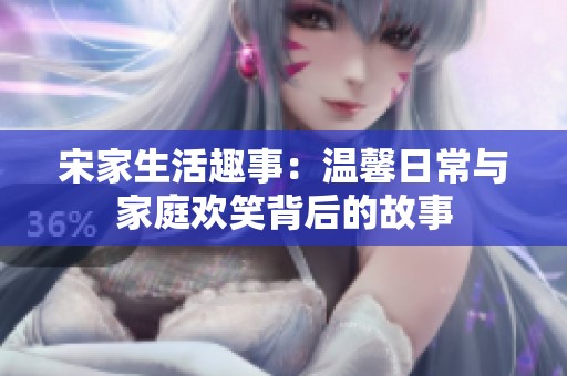 宋家生活趣事：温馨日常与家庭欢笑背后的故事