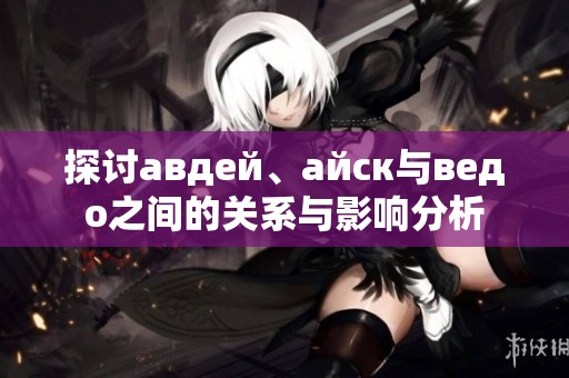 探讨авдей、айск与ведо之间的关系与影响分析