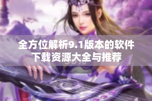 全方位解析9.1版本的软件下载资源大全与推荐