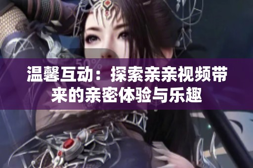 温馨互动：探索亲亲视频带来的亲密体验与乐趣