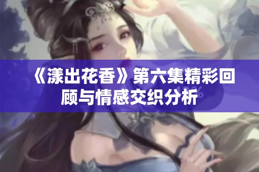 《漾出花香》第六集精彩回顾与情感交织分析