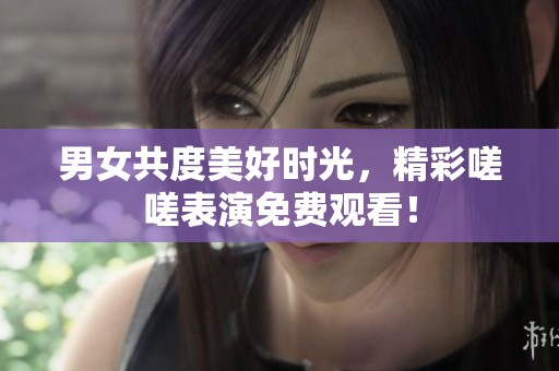 男女共度美好时光，精彩嗟嗟表演免费观看！