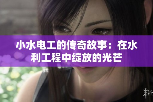 小水电工的传奇故事：在水利工程中绽放的光芒