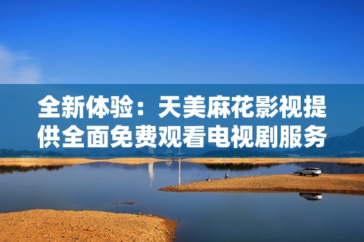 全新体验：天美麻花影视提供全面免费观看电视剧服务