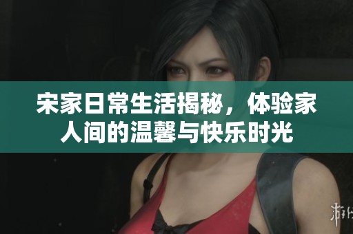 宋家日常生活揭秘，体验家人间的温馨与快乐时光