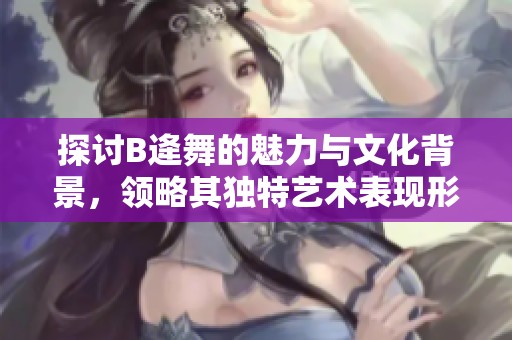 探讨B逄舞的魅力与文化背景，领略其独特艺术表现形式