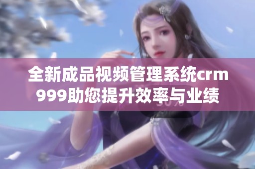 全新成品视频管理系统crm999助您提升效率与业绩