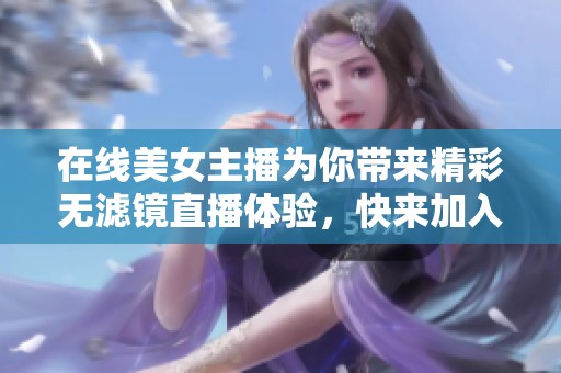 在线美女主播为你带来精彩无滤镜直播体验，快来加入吧！