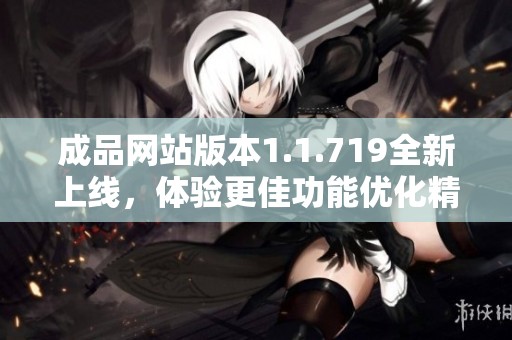 成品网站版本1.1.719全新上线，体验更佳功能优化精彩呈现
