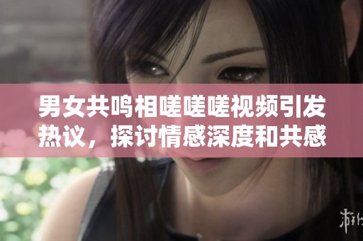 男女共鸣相嗟嗟嗟视频引发热议，探讨情感深度和共感体验
