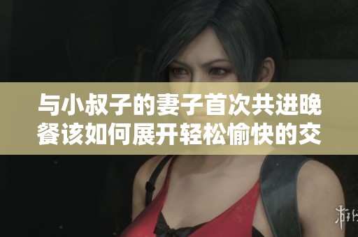 与小叔子的妻子首次共进晚餐该如何展开轻松愉快的交谈
