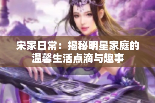 宋家日常：揭秘明星家庭的温馨生活点滴与趣事