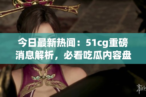 今日最新热闻：51cg重磅消息解析，必看吃瓜内容盘点