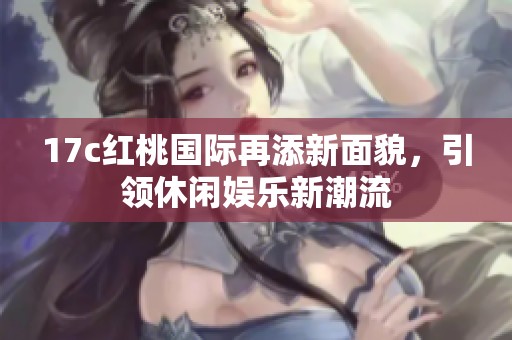 17c红桃国际再添新面貌，引领休闲娱乐新潮流