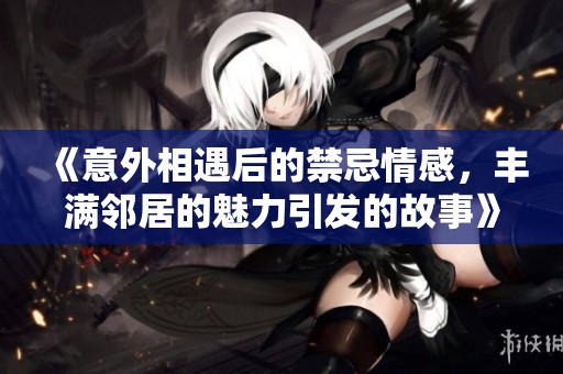 《意外相遇后的禁忌情感，丰满邻居的魅力引发的故事》