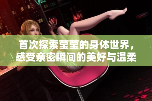 首次探索莹莹的身体世界，感受亲密瞬间的美好与温柔